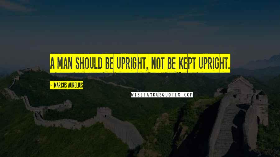 Marcus Aurelius Quotes: A man should be upright, not be kept upright.