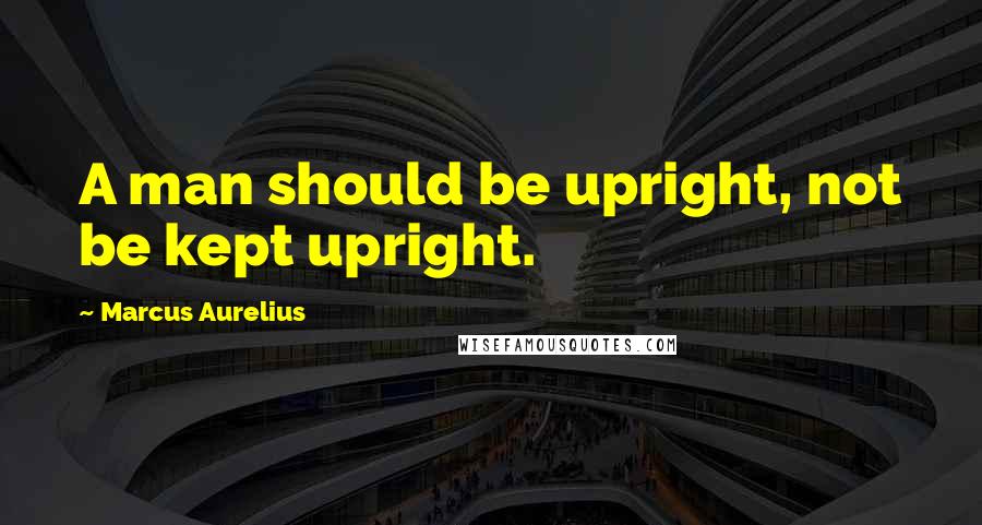 Marcus Aurelius Quotes: A man should be upright, not be kept upright.