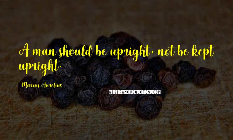 Marcus Aurelius Quotes: A man should be upright, not be kept upright.