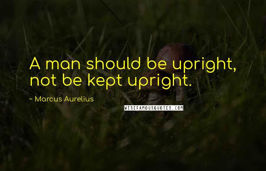 Marcus Aurelius Quotes: A man should be upright, not be kept upright.
