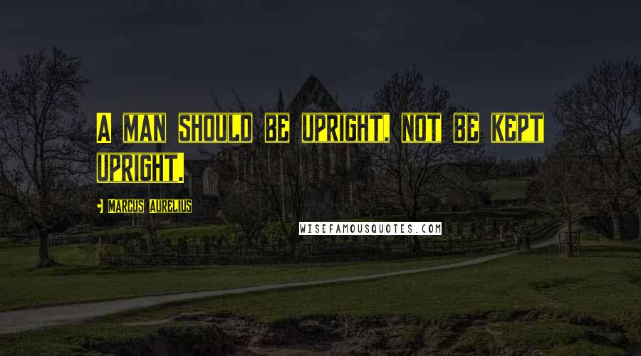 Marcus Aurelius Quotes: A man should be upright, not be kept upright.
