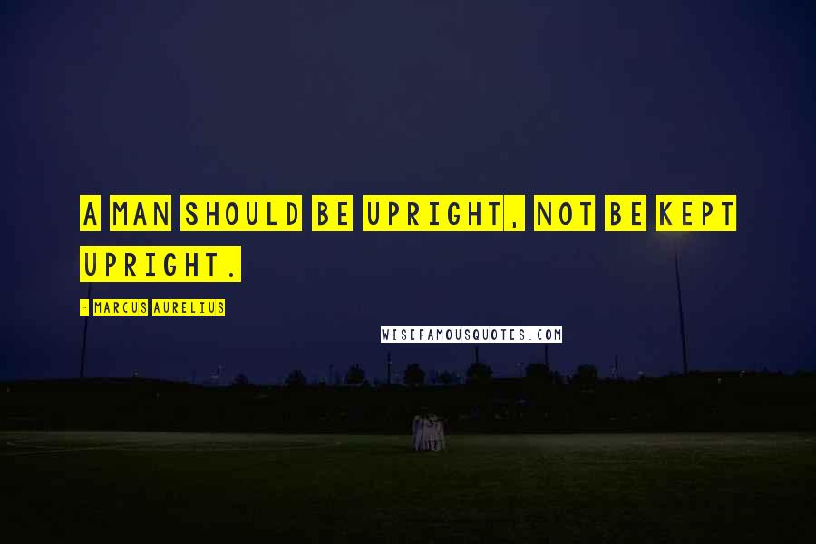 Marcus Aurelius Quotes: A man should be upright, not be kept upright.