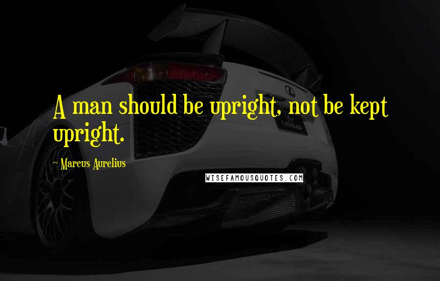 Marcus Aurelius Quotes: A man should be upright, not be kept upright.