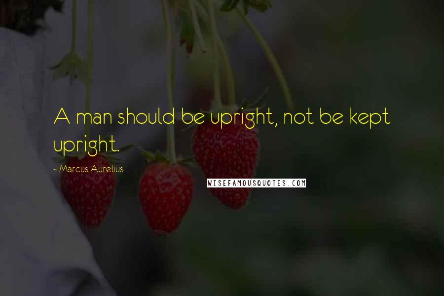Marcus Aurelius Quotes: A man should be upright, not be kept upright.