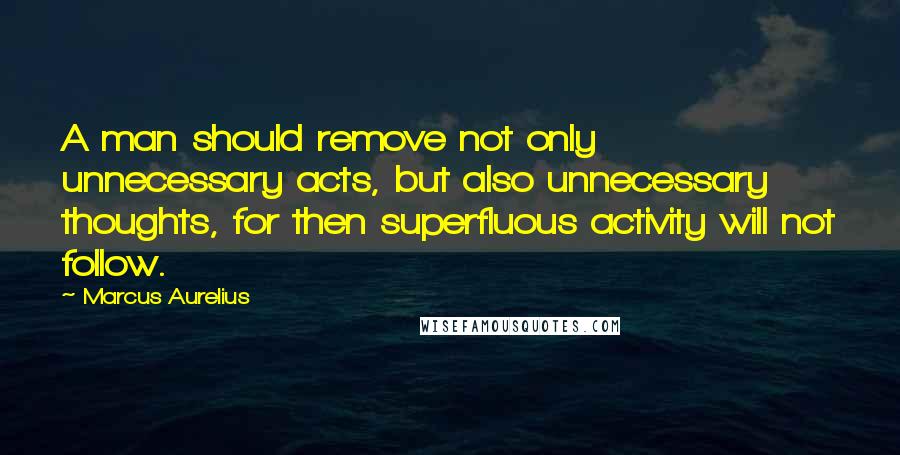 Marcus Aurelius Quotes: A man should remove not only unnecessary acts, but also unnecessary thoughts, for then superfluous activity will not follow.