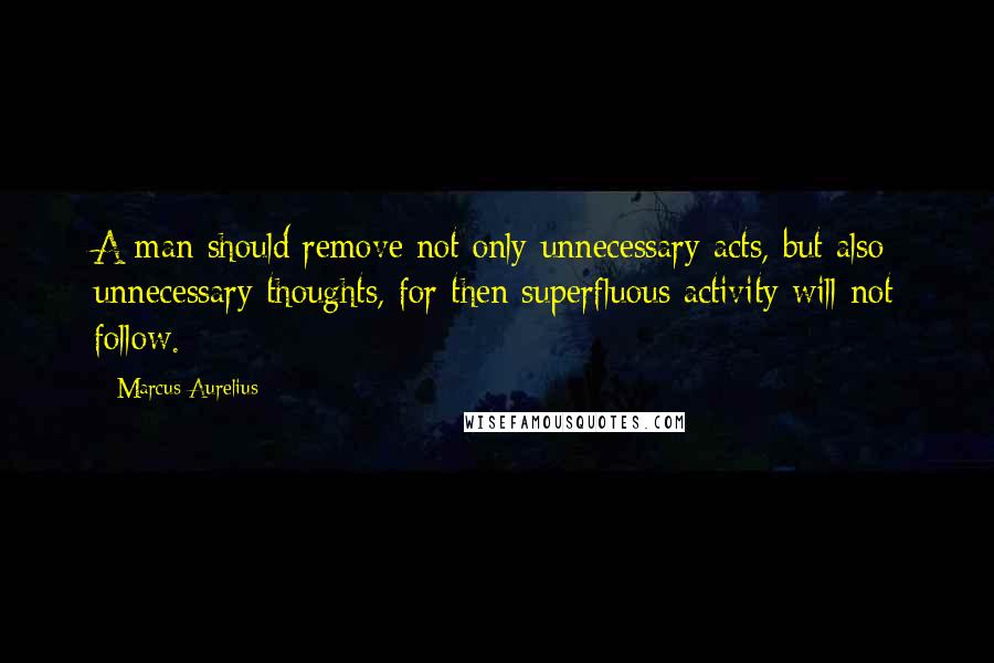 Marcus Aurelius Quotes: A man should remove not only unnecessary acts, but also unnecessary thoughts, for then superfluous activity will not follow.