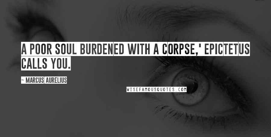 Marcus Aurelius Quotes: A poor soul burdened with a corpse,' Epictetus calls you.