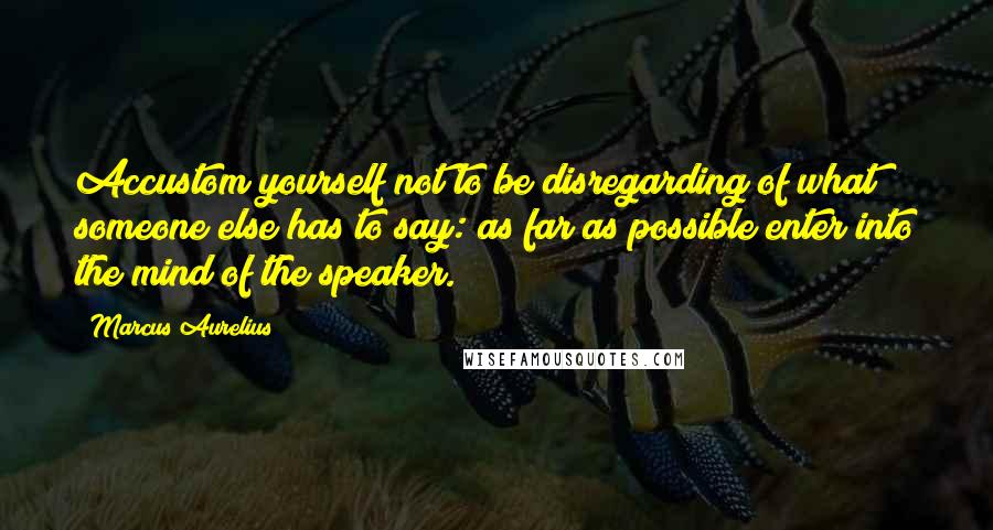 Marcus Aurelius Quotes: Accustom yourself not to be disregarding of what someone else has to say: as far as possible enter into the mind of the speaker.