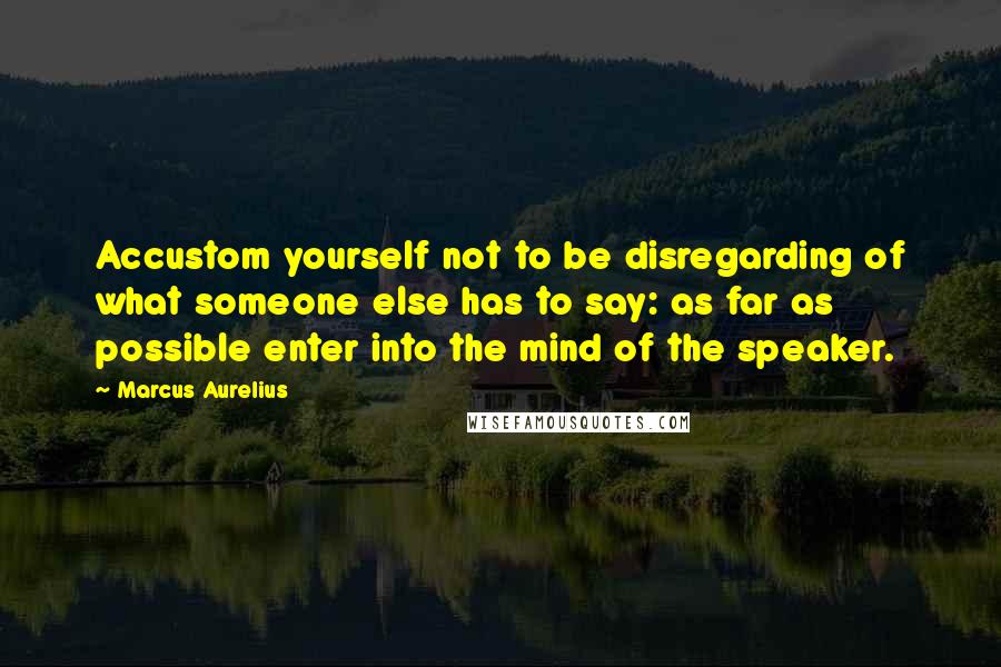Marcus Aurelius Quotes: Accustom yourself not to be disregarding of what someone else has to say: as far as possible enter into the mind of the speaker.