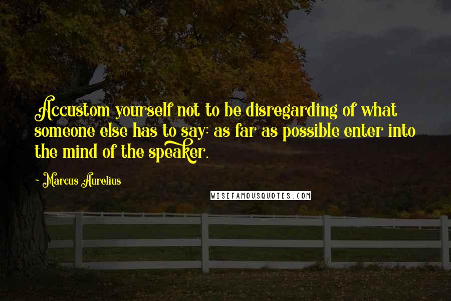 Marcus Aurelius Quotes: Accustom yourself not to be disregarding of what someone else has to say: as far as possible enter into the mind of the speaker.