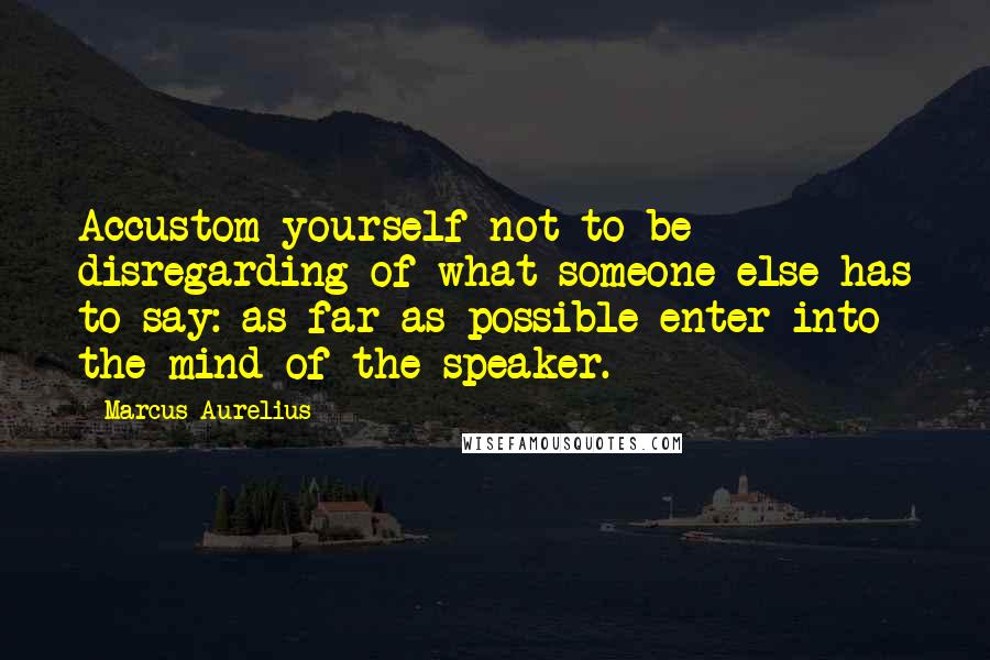 Marcus Aurelius Quotes: Accustom yourself not to be disregarding of what someone else has to say: as far as possible enter into the mind of the speaker.
