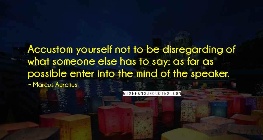 Marcus Aurelius Quotes: Accustom yourself not to be disregarding of what someone else has to say: as far as possible enter into the mind of the speaker.