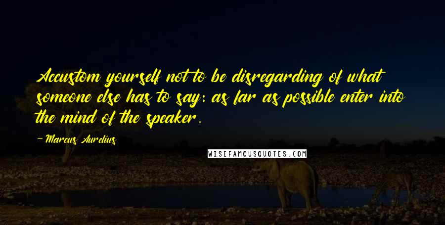 Marcus Aurelius Quotes: Accustom yourself not to be disregarding of what someone else has to say: as far as possible enter into the mind of the speaker.