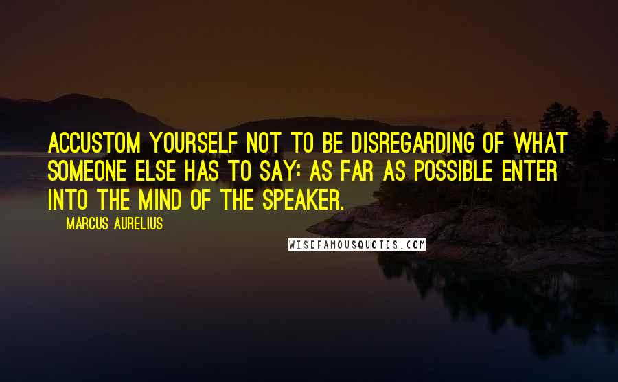 Marcus Aurelius Quotes: Accustom yourself not to be disregarding of what someone else has to say: as far as possible enter into the mind of the speaker.