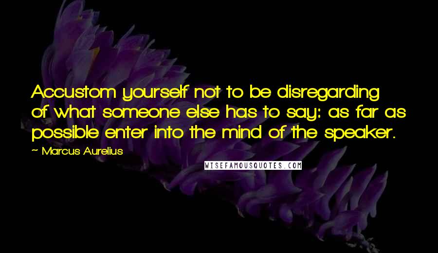 Marcus Aurelius Quotes: Accustom yourself not to be disregarding of what someone else has to say: as far as possible enter into the mind of the speaker.