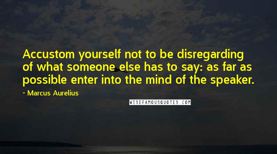 Marcus Aurelius Quotes: Accustom yourself not to be disregarding of what someone else has to say: as far as possible enter into the mind of the speaker.