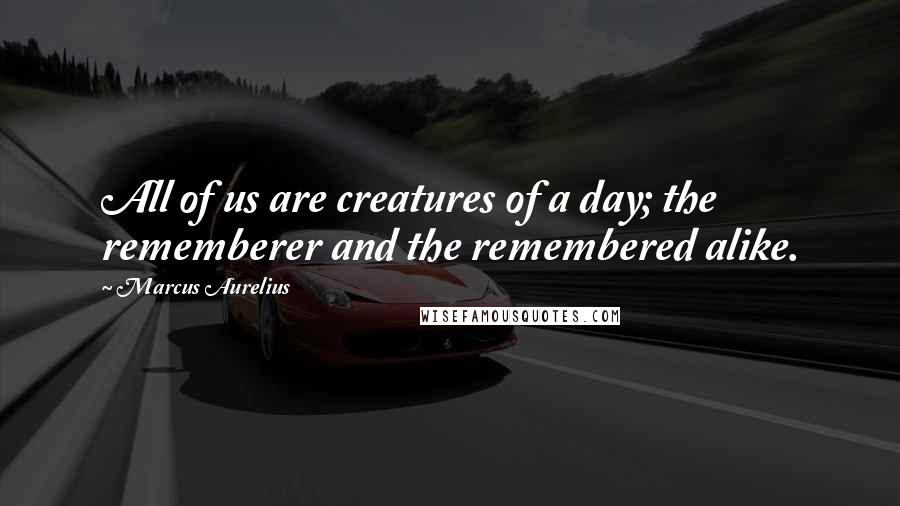 Marcus Aurelius Quotes: All of us are creatures of a day; the rememberer and the remembered alike.