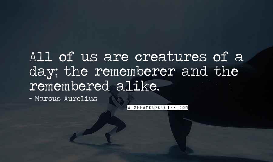 Marcus Aurelius Quotes: All of us are creatures of a day; the rememberer and the remembered alike.