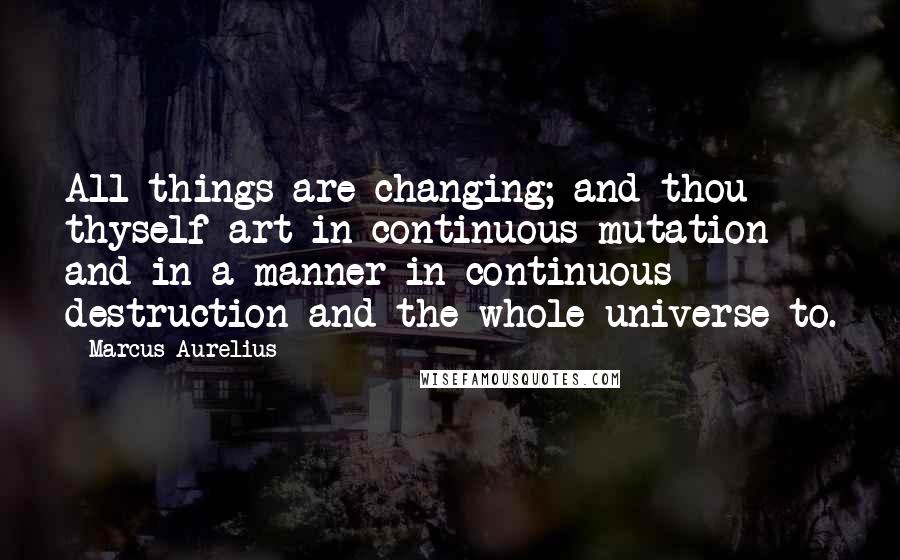 Marcus Aurelius Quotes: All things are changing; and thou thyself art in continuous mutation and in a manner in continuous destruction and the whole universe to.