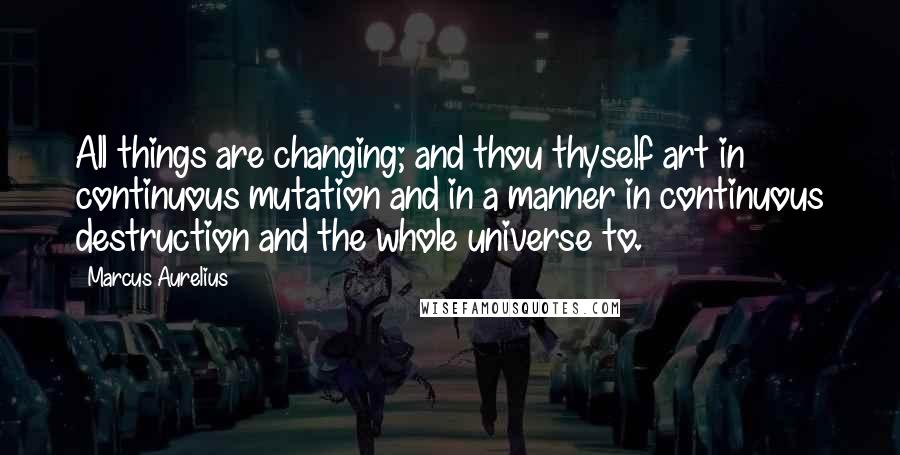 Marcus Aurelius Quotes: All things are changing; and thou thyself art in continuous mutation and in a manner in continuous destruction and the whole universe to.