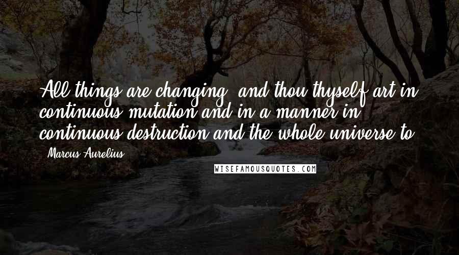 Marcus Aurelius Quotes: All things are changing; and thou thyself art in continuous mutation and in a manner in continuous destruction and the whole universe to.