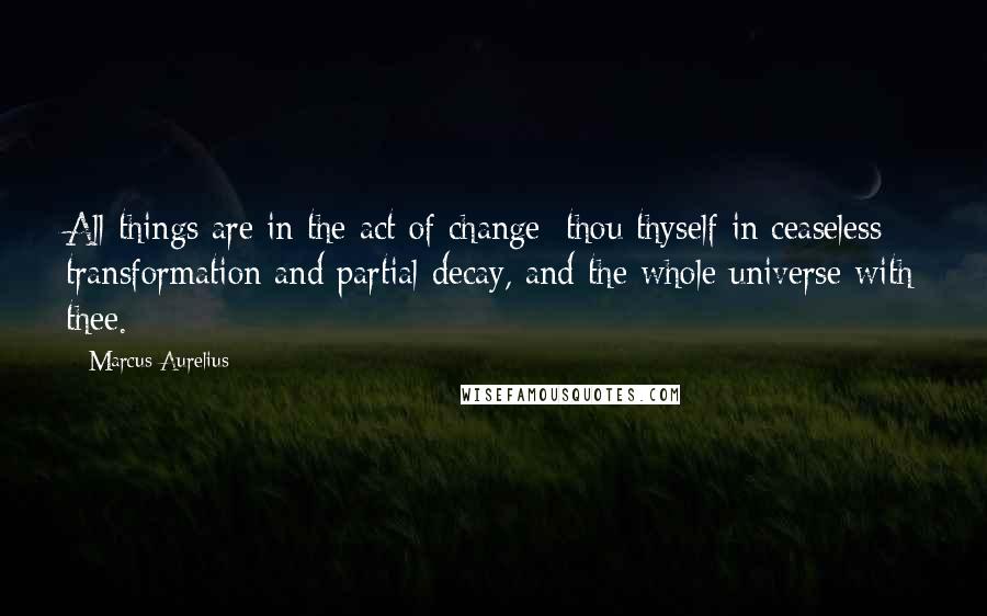 Marcus Aurelius Quotes: All things are in the act of change; thou thyself in ceaseless transformation and partial decay, and the whole universe with thee.