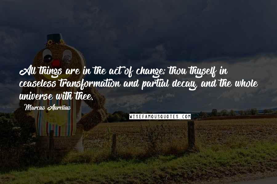 Marcus Aurelius Quotes: All things are in the act of change; thou thyself in ceaseless transformation and partial decay, and the whole universe with thee.