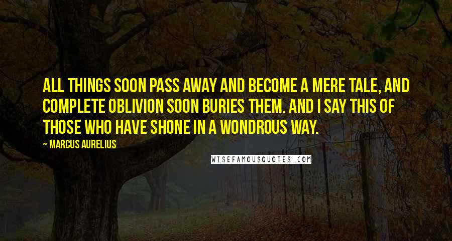 Marcus Aurelius Quotes: all things soon pass away and become a mere tale, and complete oblivion soon buries them. And I say this of those who have shone in a wondrous way.