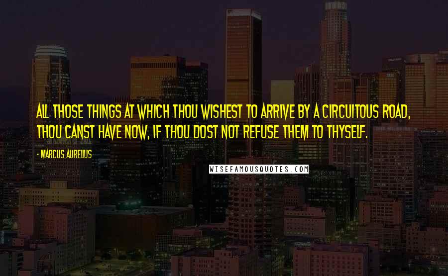 Marcus Aurelius Quotes: All those things at which thou wishest to arrive by a circuitous road, thou canst have now, if thou dost not refuse them to thyself.