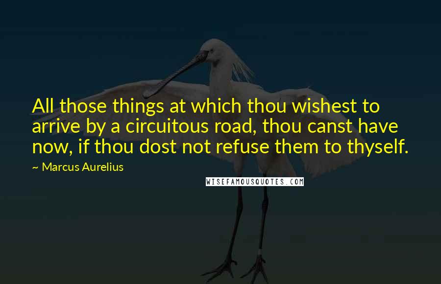 Marcus Aurelius Quotes: All those things at which thou wishest to arrive by a circuitous road, thou canst have now, if thou dost not refuse them to thyself.