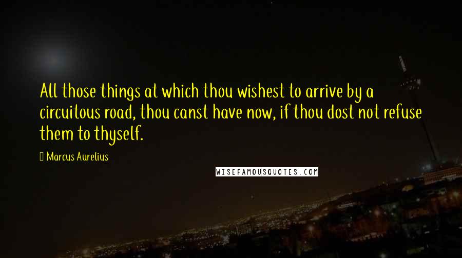 Marcus Aurelius Quotes: All those things at which thou wishest to arrive by a circuitous road, thou canst have now, if thou dost not refuse them to thyself.