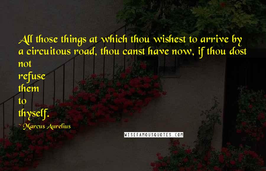 Marcus Aurelius Quotes: All those things at which thou wishest to arrive by a circuitous road, thou canst have now, if thou dost not refuse them to thyself.