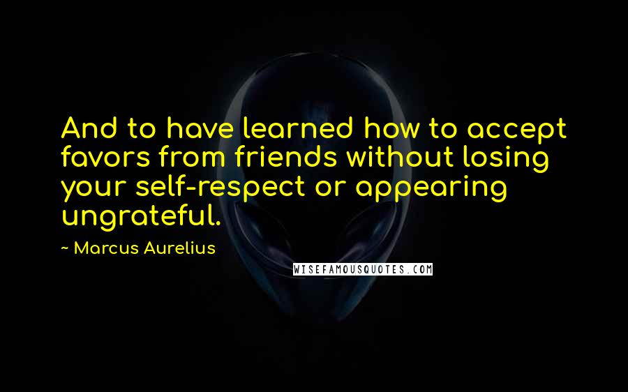 Marcus Aurelius Quotes: And to have learned how to accept favors from friends without losing your self-respect or appearing ungrateful.