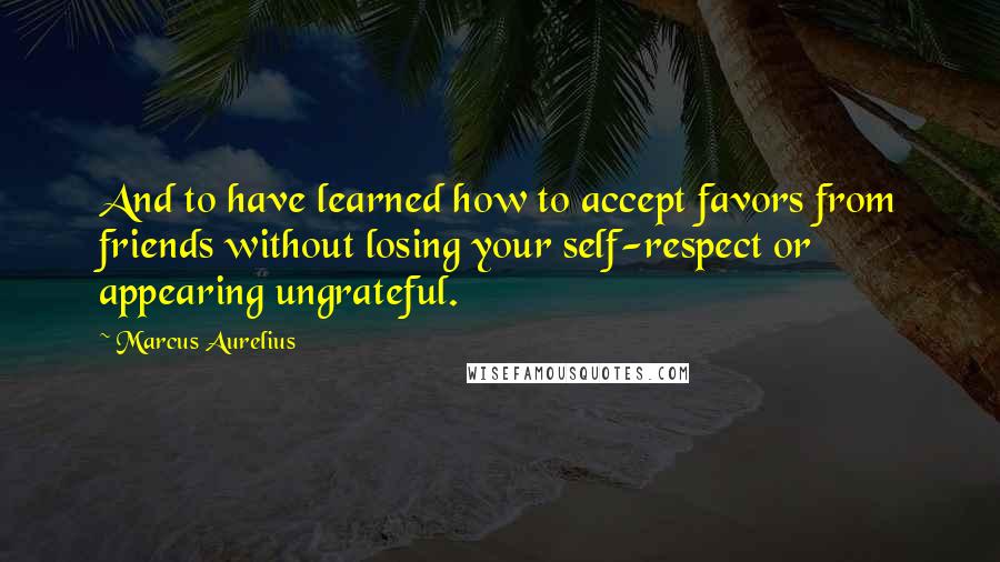 Marcus Aurelius Quotes: And to have learned how to accept favors from friends without losing your self-respect or appearing ungrateful.