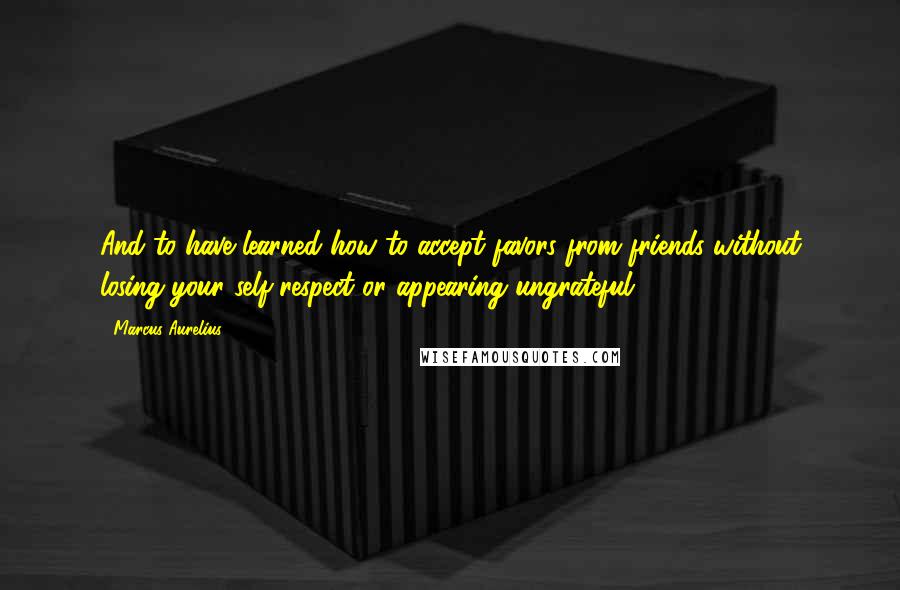 Marcus Aurelius Quotes: And to have learned how to accept favors from friends without losing your self-respect or appearing ungrateful.