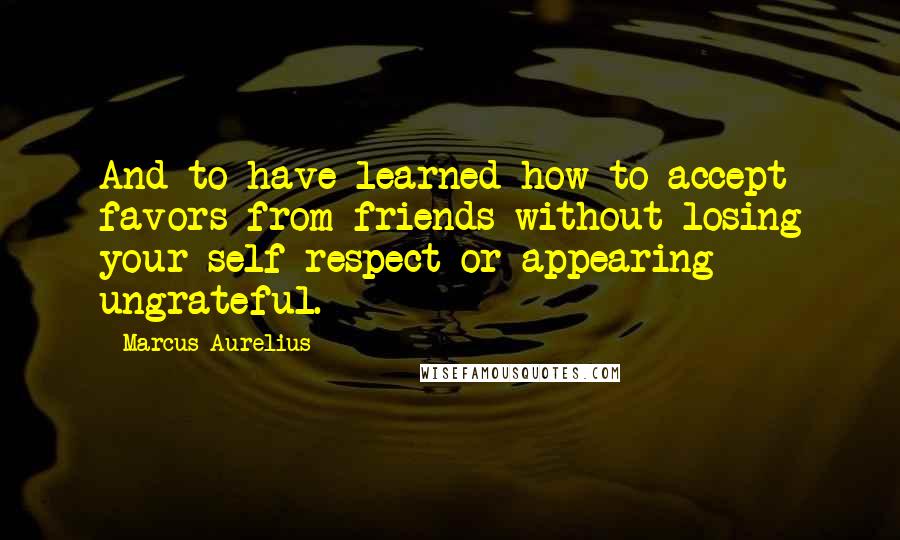 Marcus Aurelius Quotes: And to have learned how to accept favors from friends without losing your self-respect or appearing ungrateful.