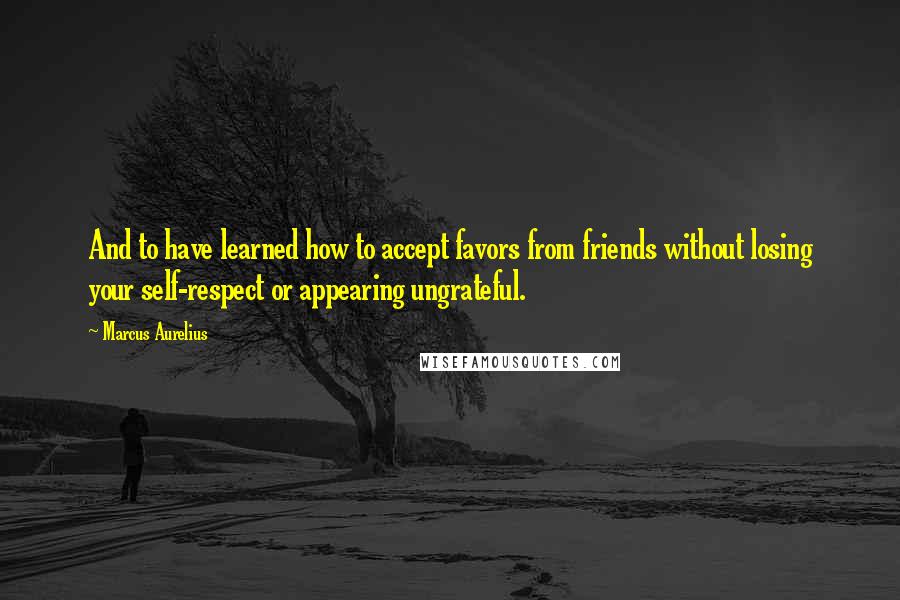 Marcus Aurelius Quotes: And to have learned how to accept favors from friends without losing your self-respect or appearing ungrateful.