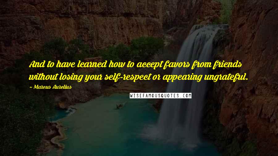 Marcus Aurelius Quotes: And to have learned how to accept favors from friends without losing your self-respect or appearing ungrateful.