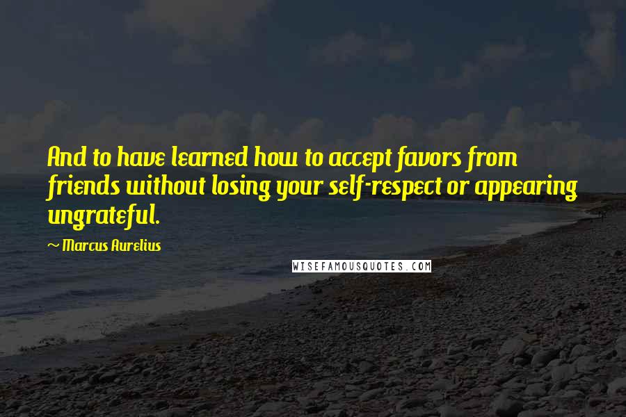 Marcus Aurelius Quotes: And to have learned how to accept favors from friends without losing your self-respect or appearing ungrateful.