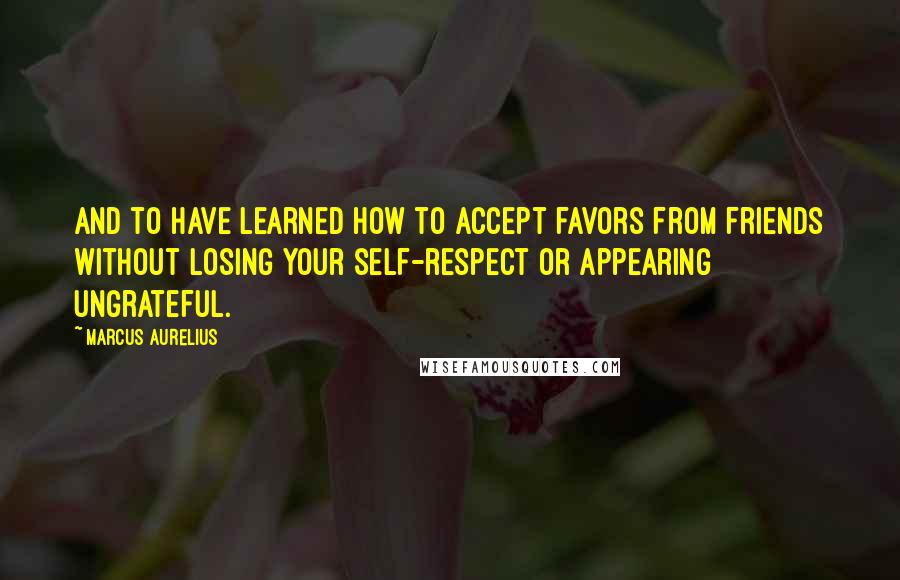 Marcus Aurelius Quotes: And to have learned how to accept favors from friends without losing your self-respect or appearing ungrateful.