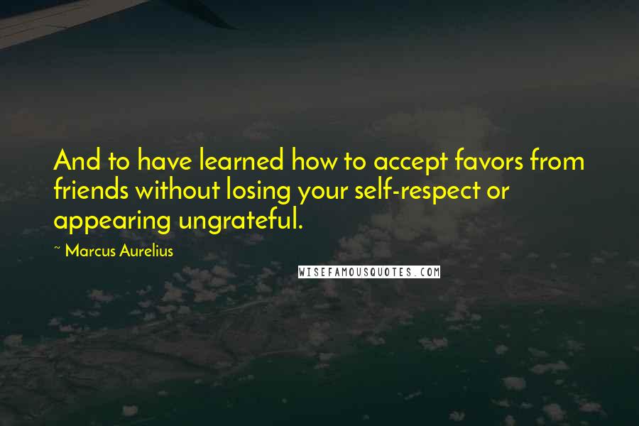 Marcus Aurelius Quotes: And to have learned how to accept favors from friends without losing your self-respect or appearing ungrateful.