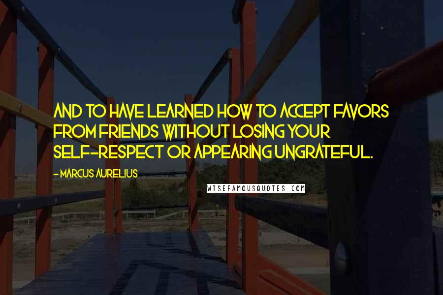 Marcus Aurelius Quotes: And to have learned how to accept favors from friends without losing your self-respect or appearing ungrateful.