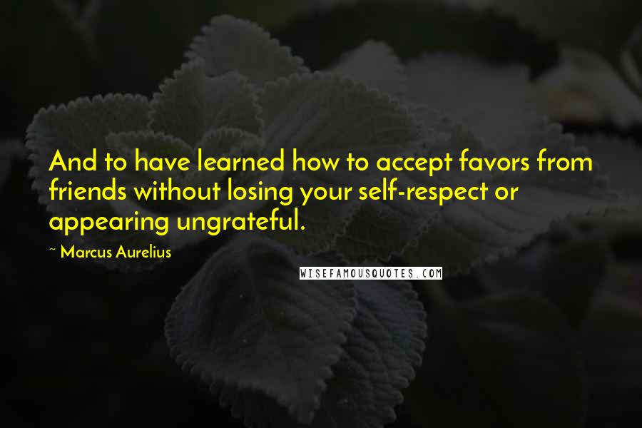 Marcus Aurelius Quotes: And to have learned how to accept favors from friends without losing your self-respect or appearing ungrateful.