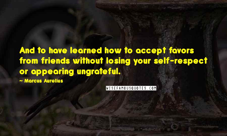 Marcus Aurelius Quotes: And to have learned how to accept favors from friends without losing your self-respect or appearing ungrateful.