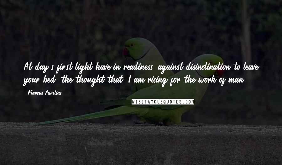 Marcus Aurelius Quotes: At day's first light have in readiness, against disinclination to leave your bed, the thought that "I am rising for the work of man."