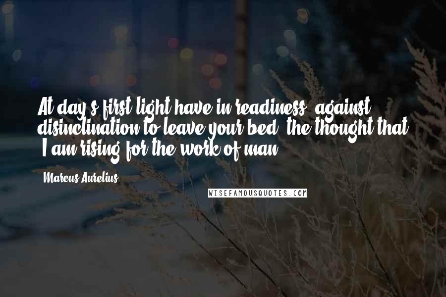 Marcus Aurelius Quotes: At day's first light have in readiness, against disinclination to leave your bed, the thought that "I am rising for the work of man."