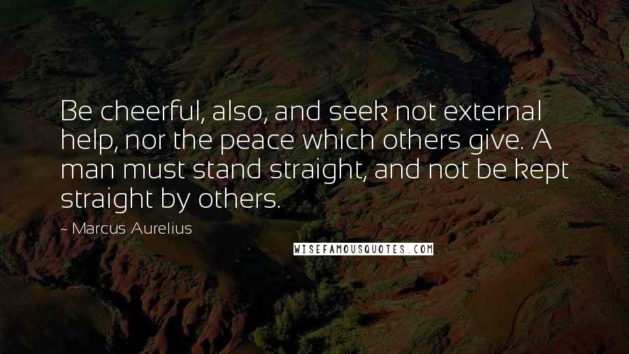 Marcus Aurelius Quotes: Be cheerful, also, and seek not external help, nor the peace which others give. A man must stand straight, and not be kept straight by others.