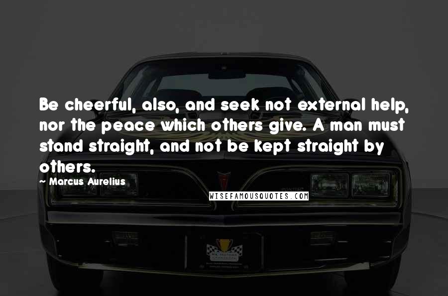 Marcus Aurelius Quotes: Be cheerful, also, and seek not external help, nor the peace which others give. A man must stand straight, and not be kept straight by others.