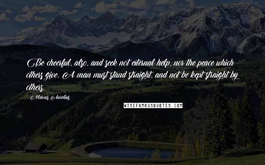 Marcus Aurelius Quotes: Be cheerful, also, and seek not external help, nor the peace which others give. A man must stand straight, and not be kept straight by others.