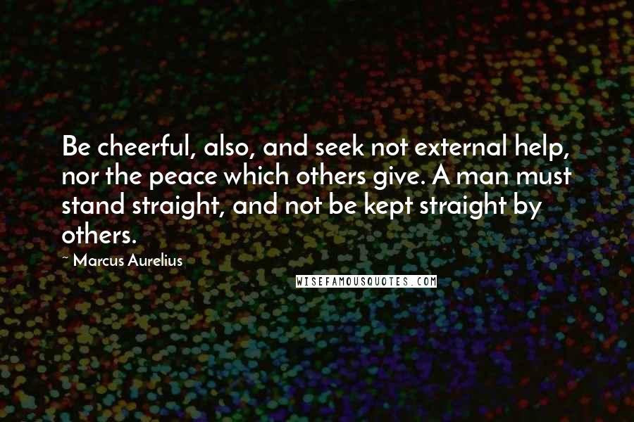 Marcus Aurelius Quotes: Be cheerful, also, and seek not external help, nor the peace which others give. A man must stand straight, and not be kept straight by others.
